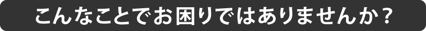 こんなことでお困りではありませんか？